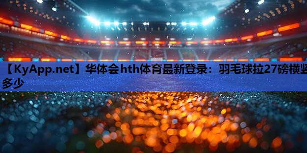 华体会hth体育最新登录：羽毛球拉27磅横竖多少